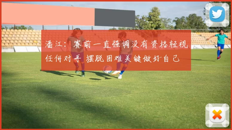 潘江：赛前一直强调没有资格轻视任何对手 摆脱困难关键做好自己