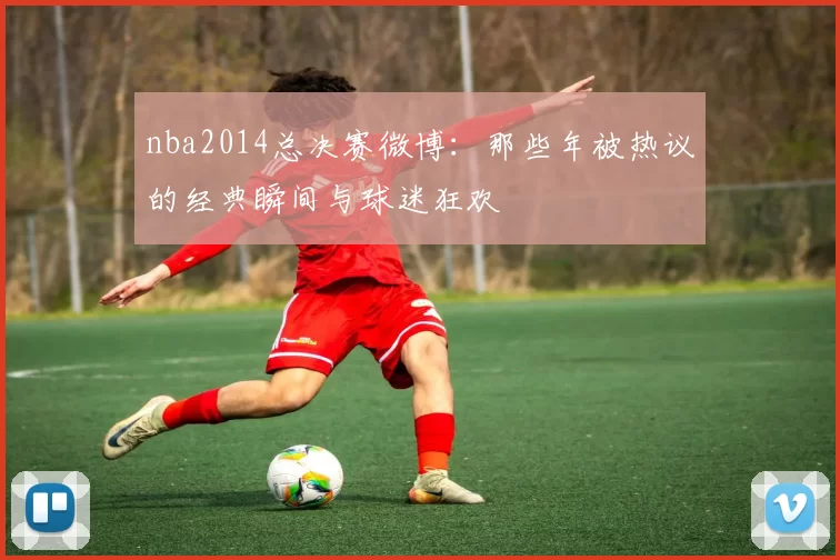 nba2014总决赛微博：那些年被热议的经典瞬间与球迷狂欢