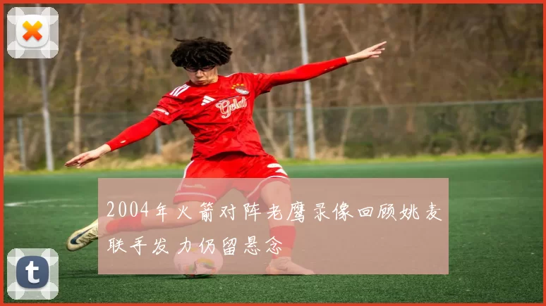 2004年火箭对阵老鹰录像回顾姚麦联手发力仍留悬念