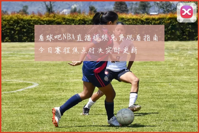 看球吧NBA直播视频免费观看指南 今日赛程焦点对决实时更新