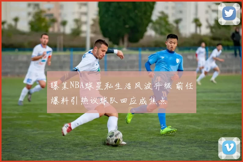 曝某NBA球星私生活风波升级 前任爆料引热议球队回应成焦点