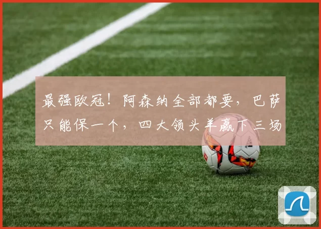 最强欧冠！阿森纳全部都要，巴萨只能保一个，四大领头羊赢下三场