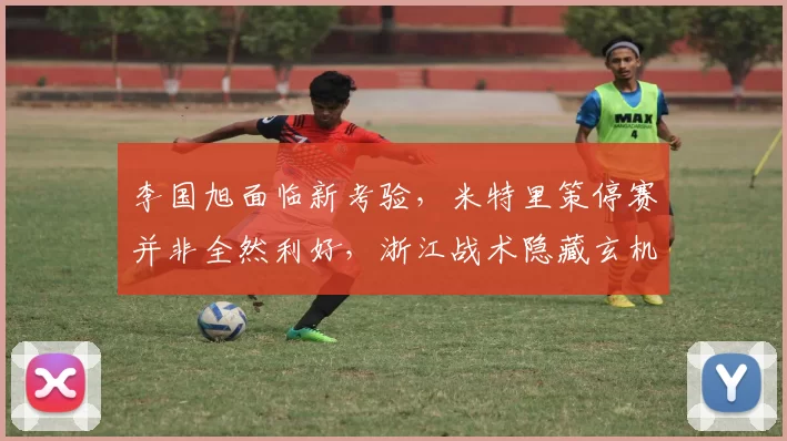 李国旭面临新考验，米特里策停赛并非全然利好，浙江战术隐藏玄机_比赛_大连_主场