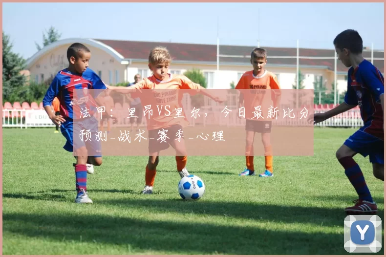 法甲：里昂VS里尔，今日最新比分预测_战术_赛季_心理