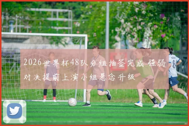 2026世界杯48队分组抽签完成 强弱对决提前上演小组悬念升级