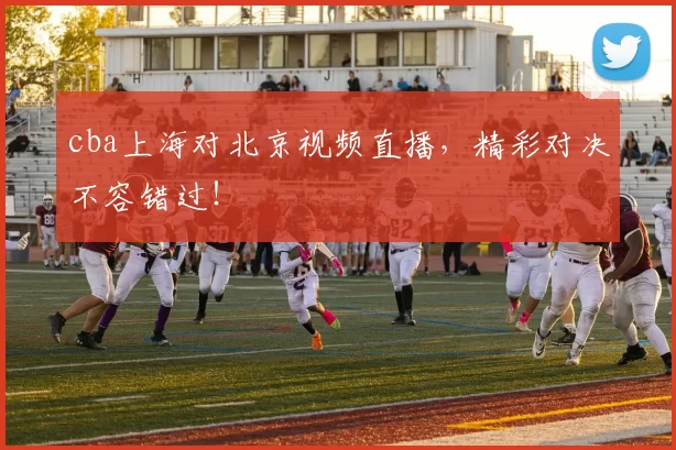 cba上海对北京视频直播,精彩对决不容错过!