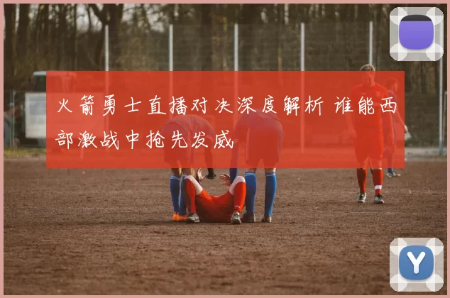 火箭勇士直播对决深度解析 谁能西部激战中抢先发威