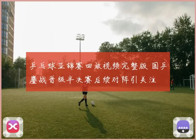 乒乓球亚锦赛回放视频完整版 国乒鏖战晋级半决赛后续对阵引关注