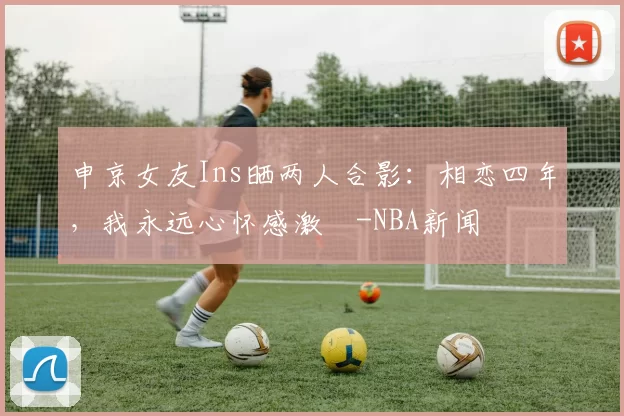 申京女友Ins晒两人合影：相恋四年，我永远心怀感激️-NBA新闻