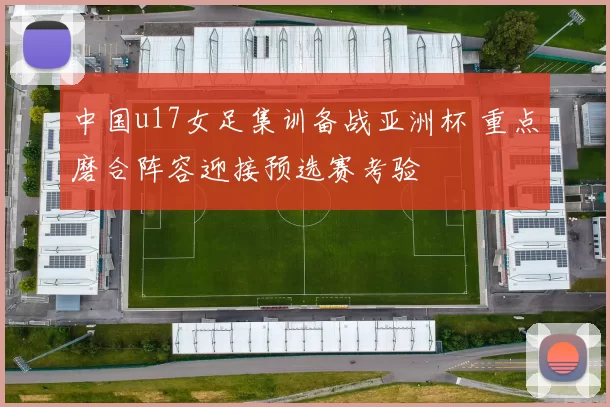 中国u17女足集训备战亚洲杯 重点磨合阵容迎接预选赛考验