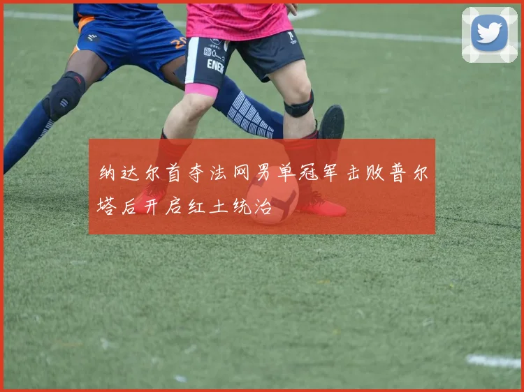 纳达尔首夺法网男单冠军击败普尔塔后开启红土统治