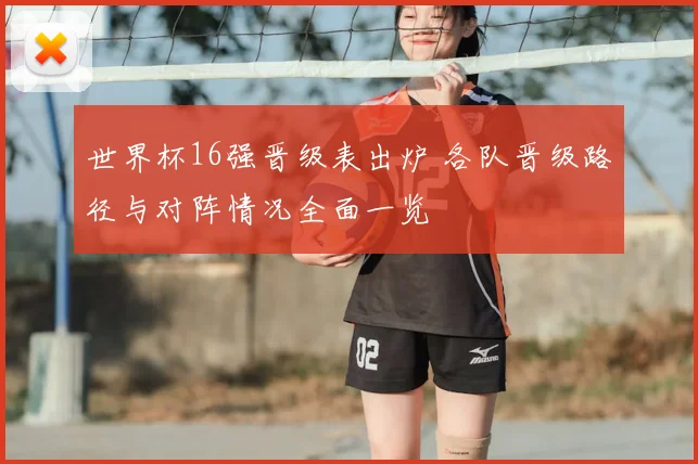 世界杯16强晋级表出炉 各队晋级路径与对阵情况全面一览