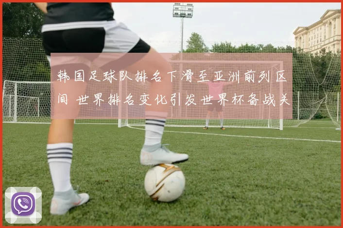 韩国足球队排名下滑至亚洲前列区间 世界排名变化引发世界杯备战关注