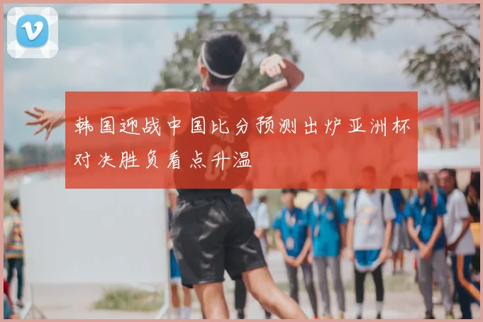 韩国迎战中国比分预测出炉亚洲杯对决胜负看点升温