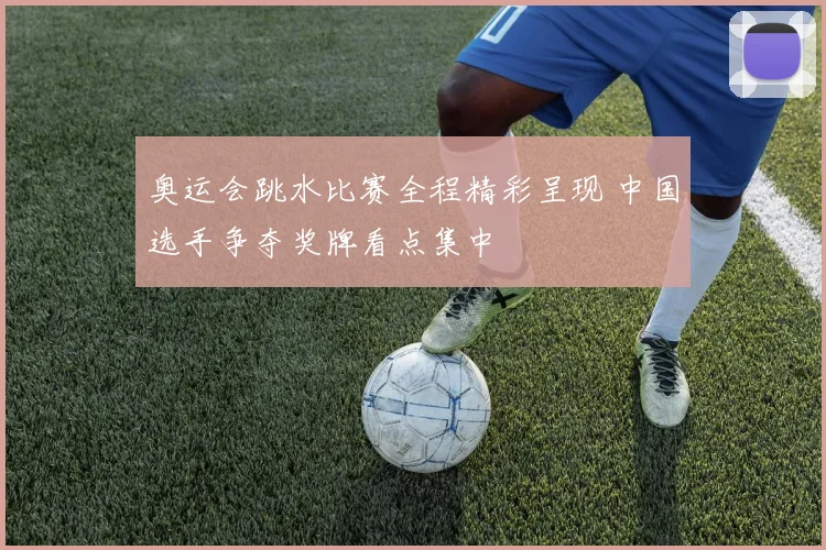 奥运会跳水比赛全程精彩呈现 中国选手争夺奖牌看点集中