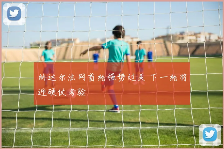 纳达尔法网首轮强势过关 下一轮将迎硬仗考验