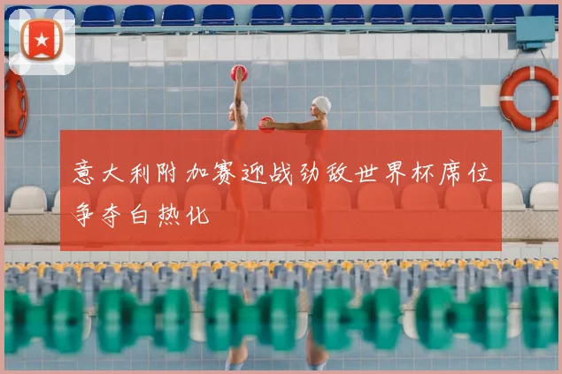 意大利附加赛迎战劲敌世界杯席位争夺白热化
