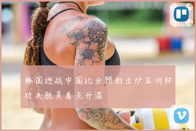 韩国迎战中国比分预测出炉亚洲杯对决胜负看点升温