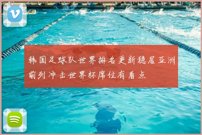 韩国足球队世界排名更新稳居亚洲前列冲击世界杯席位有看点