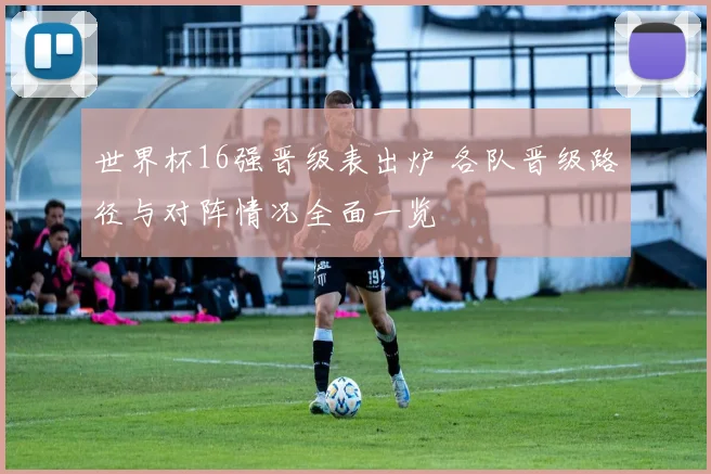 世界杯16强晋级表出炉 各队晋级路径与对阵情况全面一览